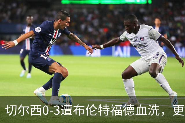 切尔西0-3遭布伦特福德血洗，更衣室矛盾爆发，阿隆索无奈